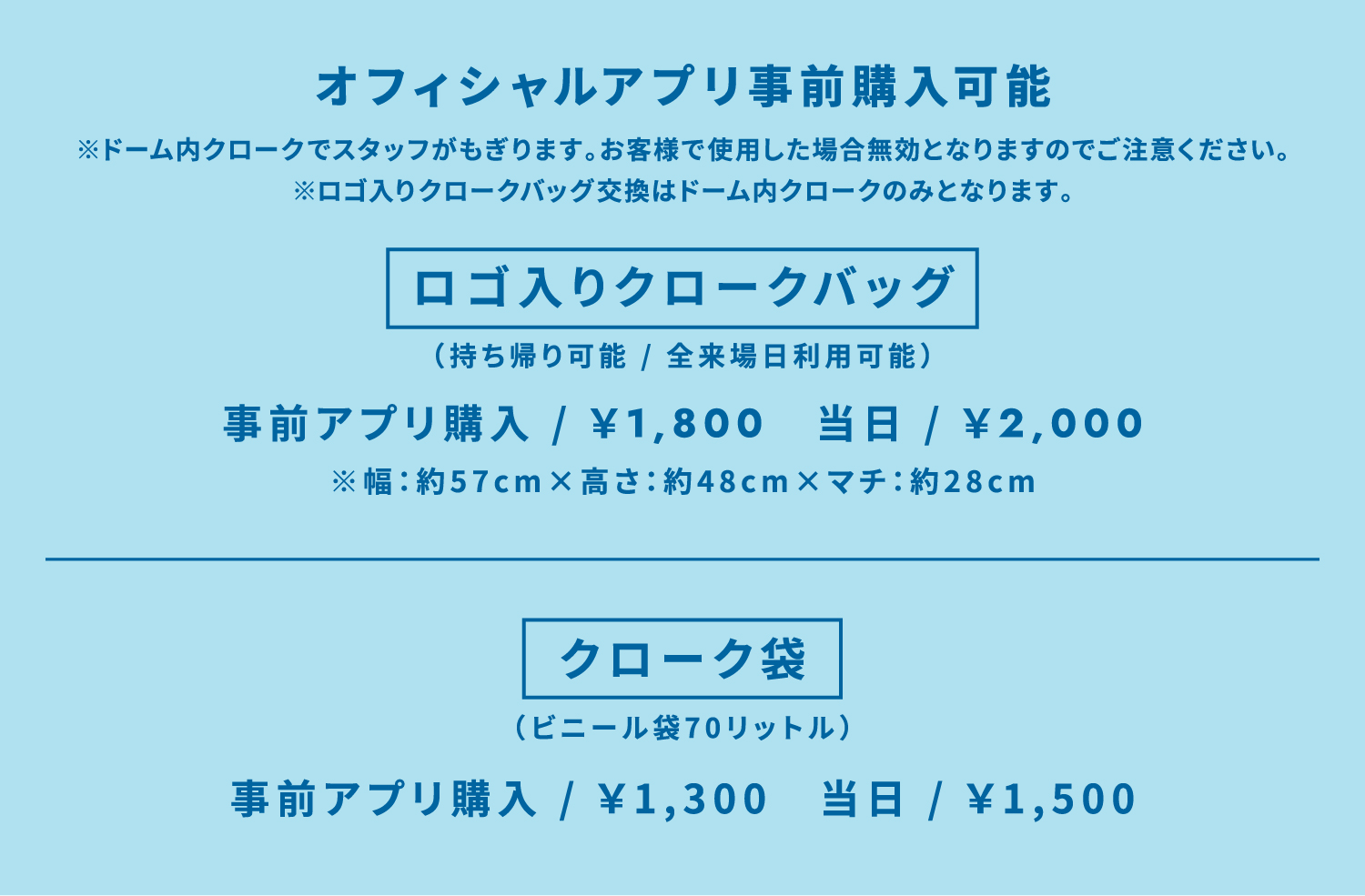 オフィシャルアプリ事前購入可能 ドーム内クロークでスタッフがもぎります。お客様で使用した場合無効となりますのでご注意ください。 ロゴ入りクロークバッグ交換はドーム内クロークのみとなります。 ロゴ入りクロークバッグ（持ち帰り可能 / 全来場日利用可能） 事前アプリ購入 / ￥1,800　当日 / ￥2,000 幅：約57cm×高さ：約48cm×マチ：約28cm クローク袋（ビニール袋70リットル） 事前アプリ購入 / ￥1,300　当日 / ￥1,500