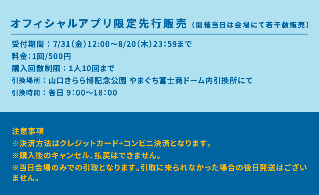 オフィシャルアプリ限定先行販売(開催当日は会場にて若干数販売) 受付期間 : 7/31(金)12:00~8/20(木)23:59まで 料金:1回/500円 購入回数制限 : 1人10回まで 引換場所 : 山口きらら博記念公園 やまぐち富士商ドーム内引換所にて 引換時間 : 各日 9:00~18:00 注意事項 ※決済方法はクレジットカード+コンビニ決済となります。 ※購入後のキャンセル、払戻はできません。 ※当日会場のみでの引取となります。引取に来られなかった場合の後日発送はございません。