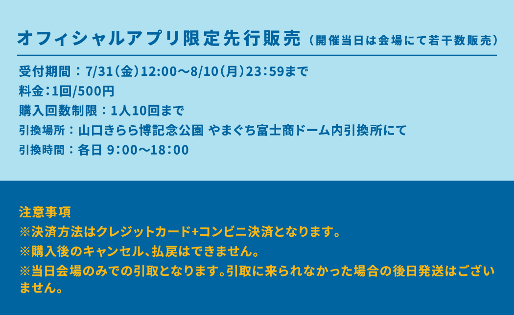 オフィシャルアプリ限定先行販売（開催当日は会場にて若干数販売） 受付期間 ： 7/31（金）12:00～8/10（月）23：59まで 料金：1回/500円 購入回数制限 ： 1人10回まで 引換場所 ： 山口きらら博記念公園 やまぐち富士商ドーム内引換所にて 引換時間 ： 各日 9：00～18：00 注意事項 ※決済方法はクレジットカード+コンビニ決済となります。 ※購入後のキャンセル、払戻はできません。 ※当日会場のみでの引取となります。引取に来られなかった場合の後日発送はございません。