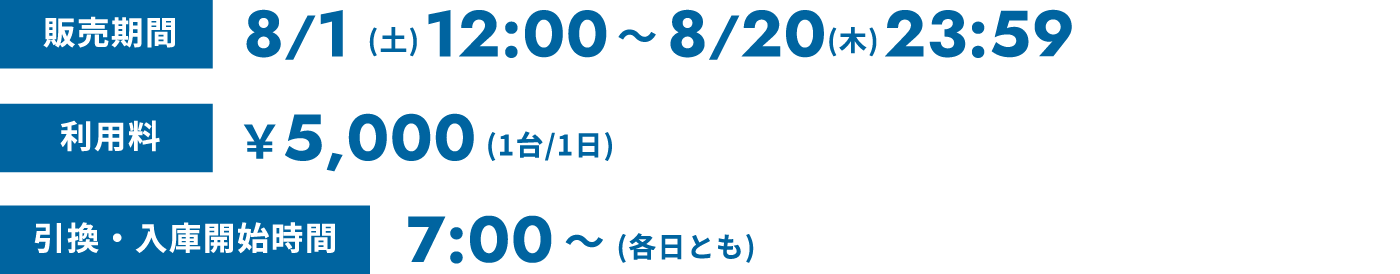 販売期間 8/1(土)12:00〜8/20(木)23:59 利用料 ¥5,000(1台/1日) 引換・入庫開始時間 7:00〜(各日とも)